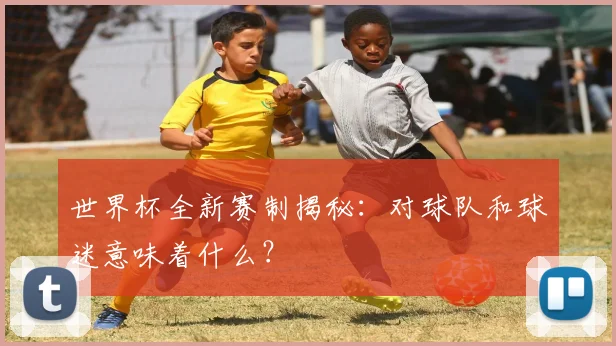 世界杯全新赛制揭秘：对球队和球迷意味着什么？