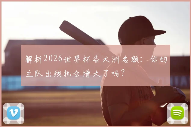 解析2026世界杯各大洲名额：你的主队出线机会增大了吗？
