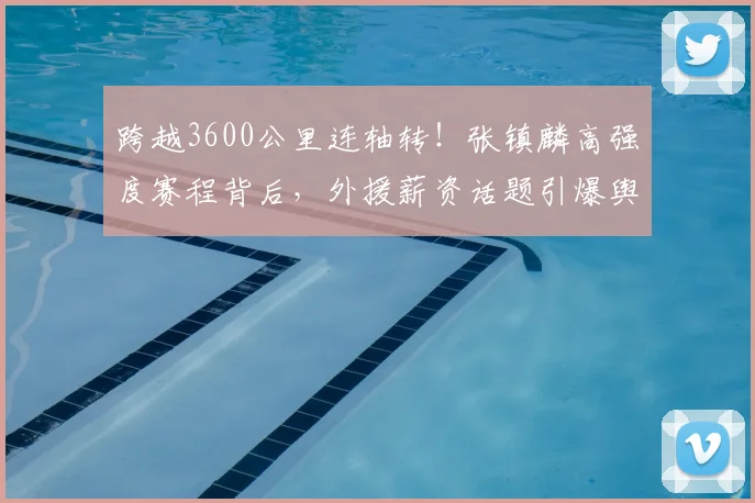 跨越3600公里连轴转！张镇麟高强度赛程背后，外援薪资话题引爆舆论