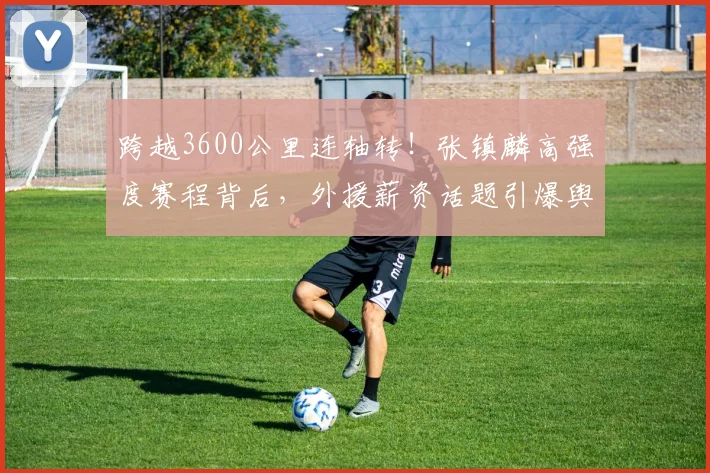 跨越3600公里连轴转！张镇麟高强度赛程背后，外援薪资话题引爆舆论