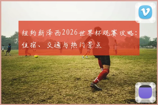 纽约新泽西2026世界杯观赛攻略：住宿、交通与热门景点