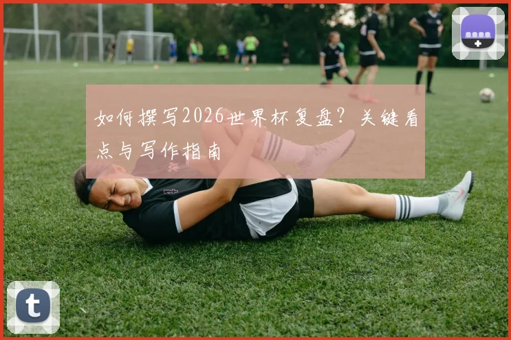 如何撰写2026世界杯复盘？关键看点与写作指南