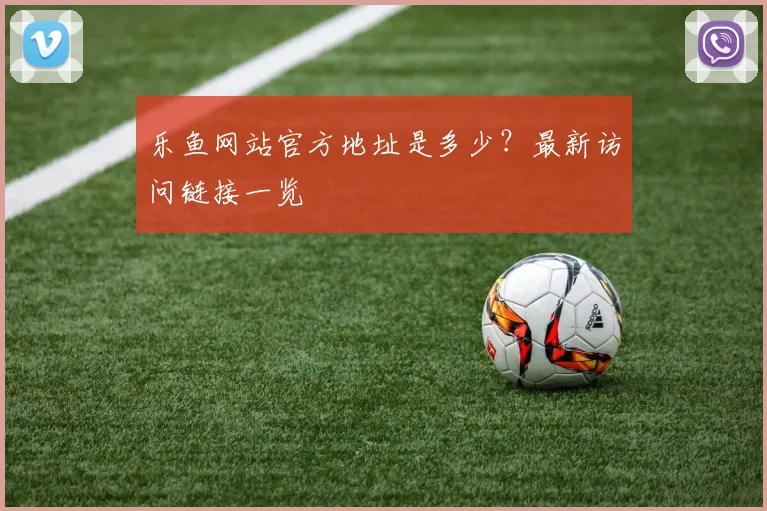 乐鱼网站官方地址是多少？最新访问链接一览